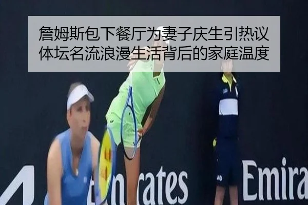 詹姆斯包下餐厅为妻子庆生引热议 体坛名流浪漫生活背后的家庭温度